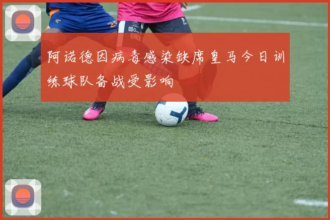 阿诺德因病毒感染缺席皇马今日训练球队备战受影响