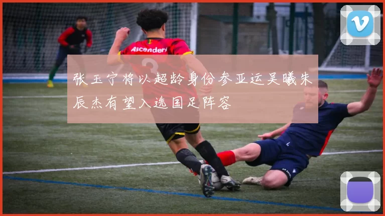 张玉宁将以超龄身份参亚运吴曦朱辰杰有望入选国足阵容