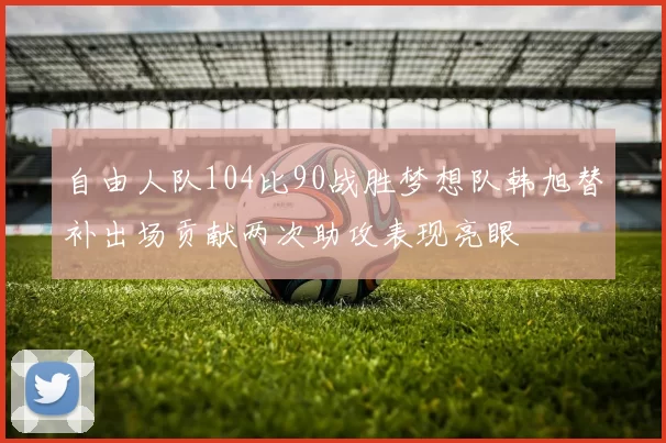 自由人队104比90战胜梦想队韩旭替补出场贡献两次助攻表现亮眼