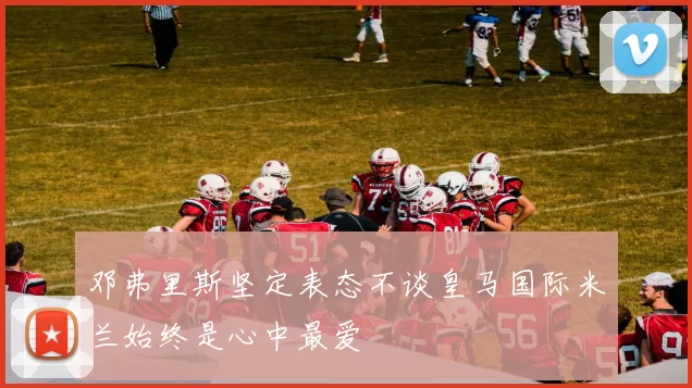 邓弗里斯坚定表态不谈皇马国际米兰始终是心中最爱