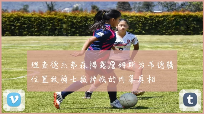 理查德杰弗森揭露詹姆斯为韦德腾位置致骑士裁掉我的内幕真相