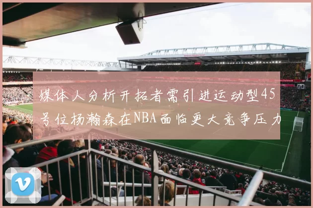 媒体人分析开拓者需引进运动型45号位杨瀚森在NBA面临更大竞争压力