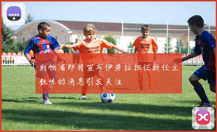 利物浦即将宣布伊劳拉担任新任主教练的消息引发关注