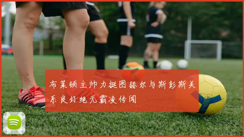 布莱顿主帅力挺图赫尔与斯彭斯关系良好绝无霸凌传闻