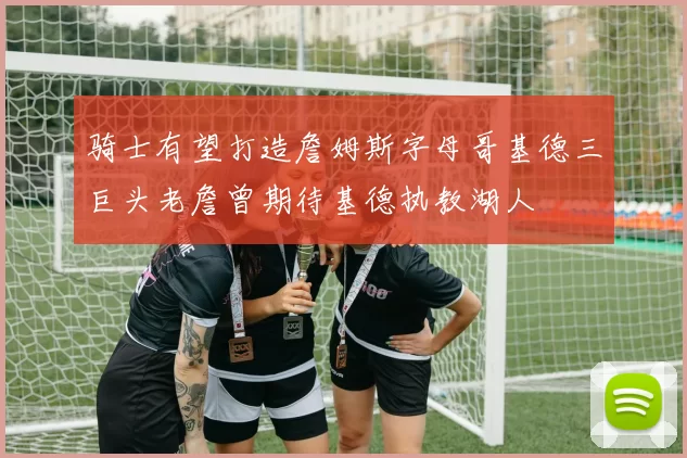 骑士有望打造詹姆斯字母哥基德三巨头老詹曾期待基德执教湖人