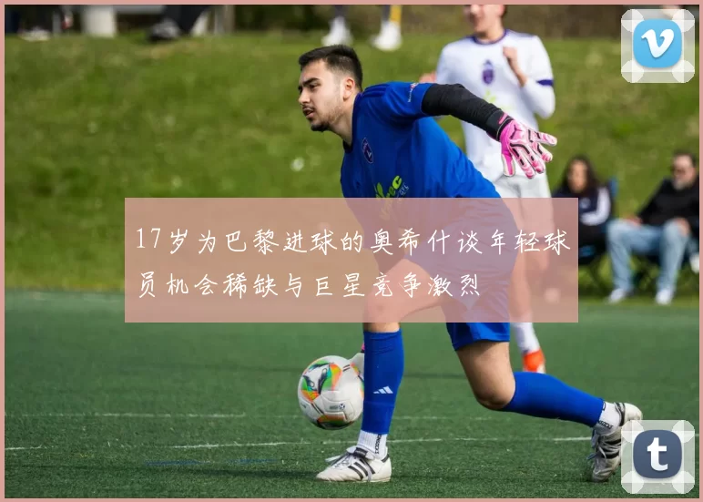 17岁为巴黎进球的奥希什谈年轻球员机会稀缺与巨星竞争激烈