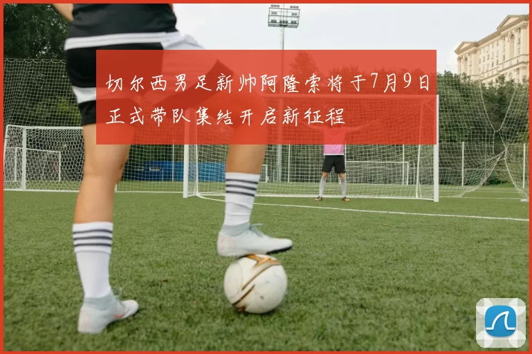 切尔西男足新帅阿隆索将于7月9日正式带队集结开启新征程