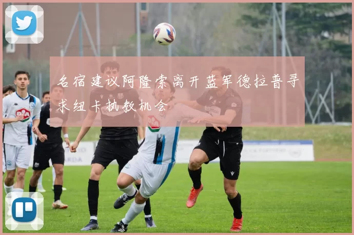 名宿建议阿隆索离开蓝军德拉普寻求纽卡执教机会