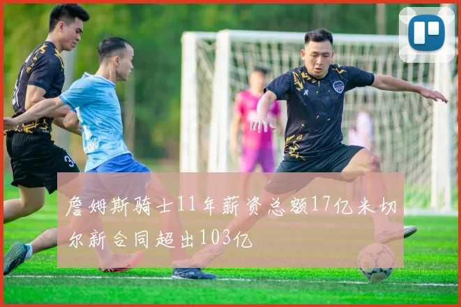 詹姆斯骑士11年薪资总额17亿米切尔新合同超出103亿