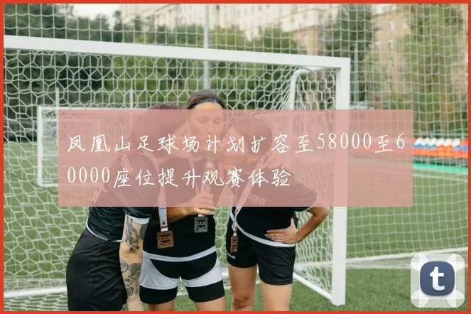 凤凰山足球场计划扩容至58000至60000座位提升观赛体验