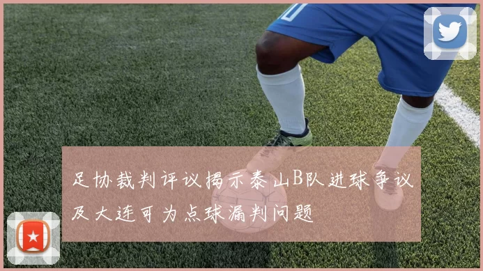 足协裁判评议揭示泰山B队进球争议及大连可为点球漏判问题