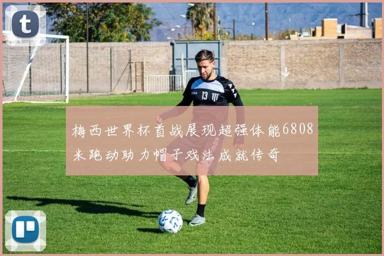 梅西世界杯首战展现超强体能6808米跑动助力帽子戏法成就传奇