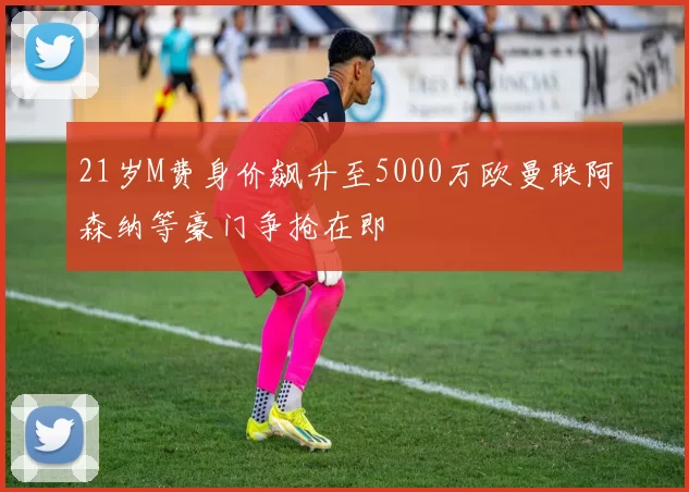 21岁M费身价飙升至5000万欧曼联阿森纳等豪门争抢在即