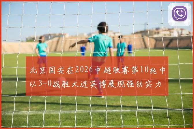 北京国安在2026中超联赛第10轮中以3-0战胜大连英博展现强劲实力