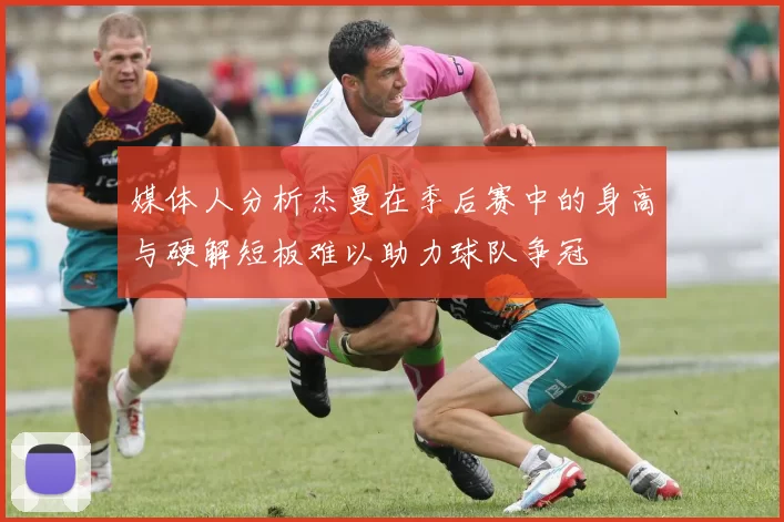媒体人分析杰曼在季后赛中的身高与硬解短板难以助力球队争冠