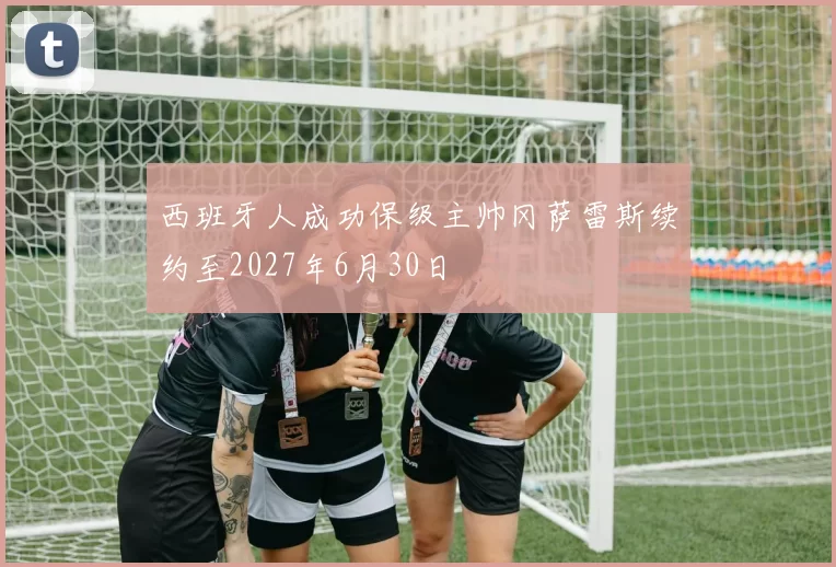 西班牙人成功保级主帅冈萨雷斯续约至2027年6月30日